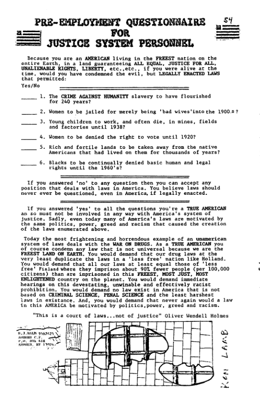 g ! 2 I Because you ate an AMERICAN living in the FREEST nation on the entite Barch, in’a laod guarencesing ALL EQUAL, JUSTICE FOR ALL, UNALTENABLE RIGRTS, LIBERTY, ecc.etc., if you were alive at the Cine, vould you have condemaed the avii, but LEGALLY EMACTED LAVS that ’ permicced: Yes/to 1. The CRIME AGAINST NIMANTTY slavery to have flourished for 240 years? 2. Vonen to be Jatled for merely being ’bad wives’into che 190037 3. Young children to vork, and often die, in mines, flelds and factories uncil 19387 4. Momen to be dented the Tight to vote until 19207 5. Rich and forcile lands co be caken avay from the sative Asericans that had 1ived on thea for thousands of years? 6. Blacks to be continually dented basic huoan and lesal Fights nctl the 196087 1f you “no’ to any question chen you can accept any posicion ich laws in America. You belleve laws should Rever ever be questioned, even in Averics, if legally ensctes 1f you snswered ’yes’ to all the questions you’re a TRUE AMERICAR an s0’must Mot be invelved in any way with Anerica’s systes of justice. Sadly, aven today many of America’s lavs are moivaced by ihe samé politics, pover, Breed and racien that cavsed the creation Of the Tals enumerated above. Today the most frightening and horcendous example of an usamerican ayicen of laus doals vith the WAR ON DRUGS. As 4 TRUE AMERICAN you of course condean any law thar 1s noe universal bucause we are the FREEST LAND OF EARTH, You uould demand that our drus 1aws at the very least duplicate che laws in 4 ‘less fres nacion iike Holland You’would demand that all our lavs at least equal those of ’less £res’ Finland vhore they imprison about 901 fewer people (per 100,000 citizens) Than are isprisoned in this FREEST, MOST JUST, HOST ENLI ‘Country on the planet. You would demand immediate hearings on this davescacing, unwinable and offectively racist Prohibition. You vould demand no law sxist in America that is not based on CRIMINAL’SCIENCE, PENAL SCIENCE and che least harshest Taws 1n exiscance. And, you vould desand chat in this AMKICA be mocivaced by politics,pover, § “This 15 a court of laws...uot of Justice" Oliver endell Wolmes ¥